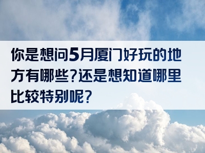 你是想问5月厦门好玩的地方有哪些？还是想知道哪里比较特别呢？
