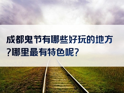 成都鬼节有哪些好玩的地方？哪里最有特色呢？