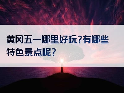黄冈五一哪里好玩？有哪些特色景点呢？