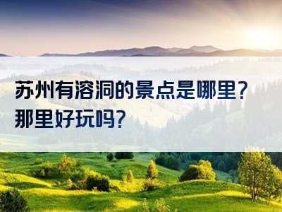 苏州有溶洞的景点是哪里？那里好玩吗？