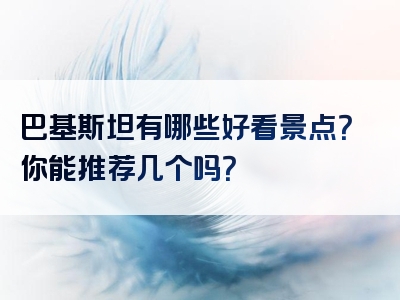 巴基斯坦有哪些好看景点？你能推荐几个吗？