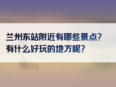 兰州东站附近有哪些景点？有什么好玩的地方呢？