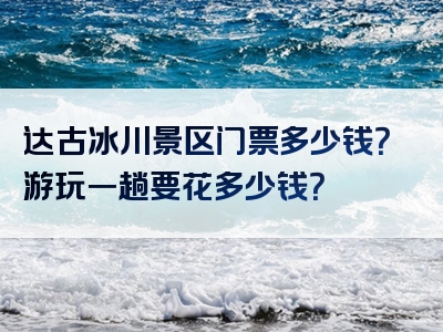 达古冰川景区门票多少钱？游玩一趟要花多少钱？