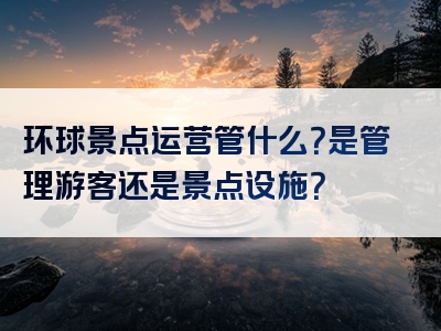 环球景点运营管什么？是管理游客还是景点设施？