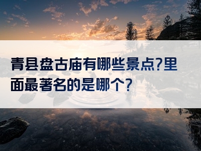 青县盘古庙有哪些景点？里面最著名的是哪个？