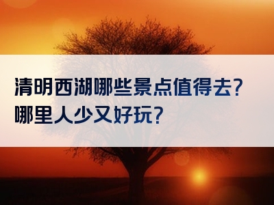 清明西湖哪些景点值得去？哪里人少又好玩？