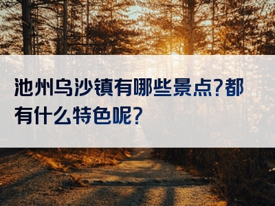池州乌沙镇有哪些景点？都有什么特色呢？