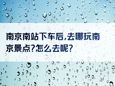 南京南站下车后，去哪玩南京景点？怎么去呢？