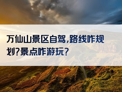 万仙山景区自驾，路线咋规划？景点咋游玩？