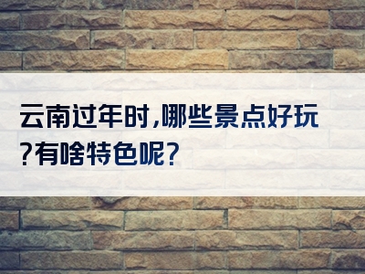 云南过年时，哪些景点好玩？有啥特色呢？