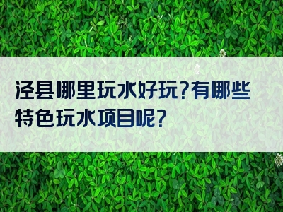 泾县哪里玩水好玩？有哪些特色玩水项目呢？