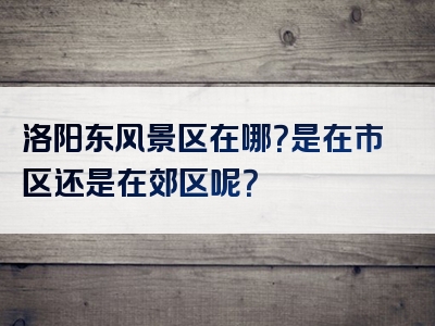 洛阳东风景区在哪？是在市区还是在郊区呢？