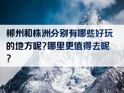 郴州和株洲分别有哪些好玩的地方呢？哪里更值得去呢？