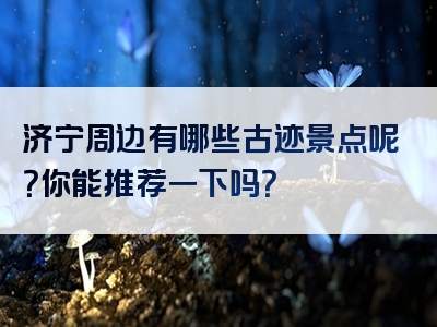 济宁周边有哪些古迹景点呢？你能推荐一下吗？