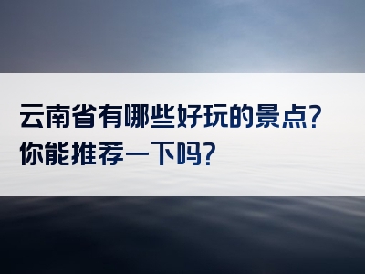 云南省有哪些好玩的景点？你能推荐一下吗？