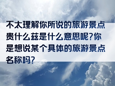 不太理解你所说的旅游景点贵什么兹是什么意思呢？你是想说某个具体的旅游景点名称吗？