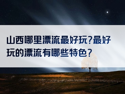 山西哪里漂流最好玩？最好玩的漂流有哪些特色？