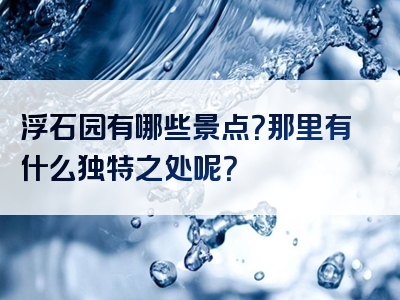浮石园有哪些景点？那里有什么独特之处呢？