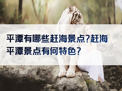 平潭有哪些赶海景点？赶海平潭景点有何特色？
