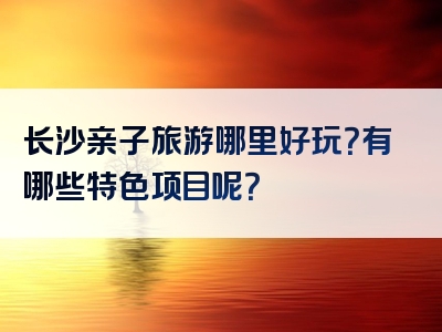 长沙亲子旅游哪里好玩？有哪些特色项目呢？