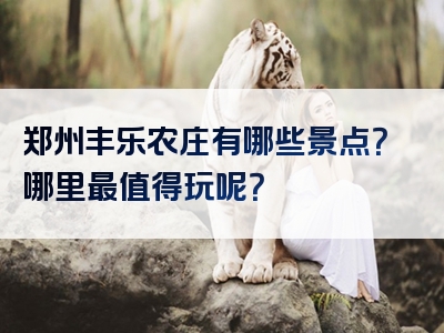 郑州丰乐农庄有哪些景点？哪里最值得玩呢？