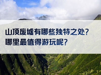 山顶废墟有哪些独特之处？哪里最值得游玩呢？