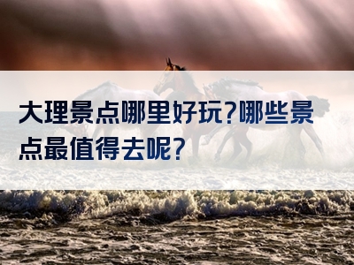 大理景点哪里好玩？哪些景点最值得去呢？