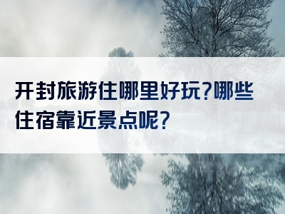 开封旅游住哪里好玩？哪些住宿靠近景点呢？