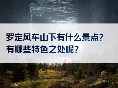 罗定风车山下有什么景点？有哪些特色之处呢？