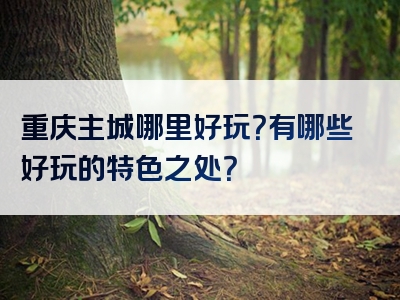 重庆主城哪里好玩？有哪些好玩的特色之处？