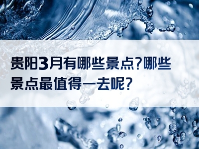 贵阳3月有哪些景点？哪些景点最值得一去呢？