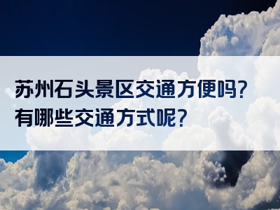 苏州石头景区交通方便吗？有哪些交通方式呢？