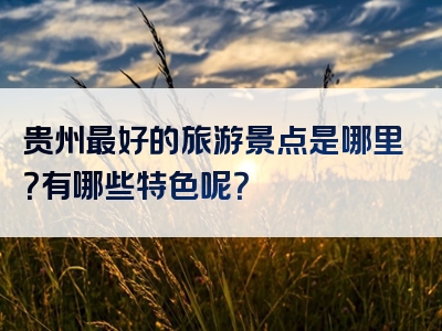 贵州最好的旅游景点是哪里？有哪些特色呢？
