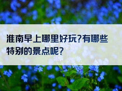 淮南早上哪里好玩？有哪些特别的景点呢？