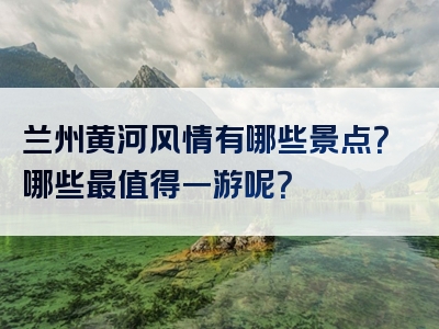 兰州黄河风情有哪些景点？哪些最值得一游呢？