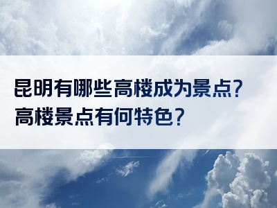 昆明有哪些高楼成为景点？高楼景点有何特色？