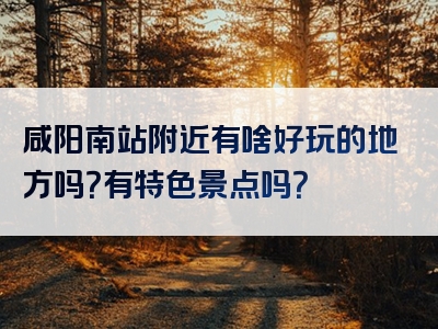 咸阳南站附近有啥好玩的地方吗？有特色景点吗？