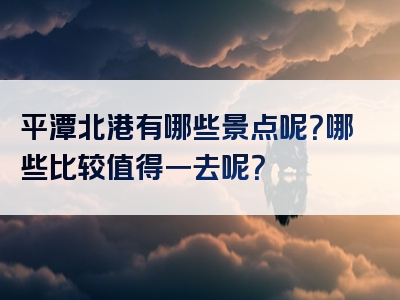 平潭北港有哪些景点呢？哪些比较值得一去呢？