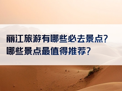 丽江旅游有哪些必去景点？哪些景点最值得推荐？
