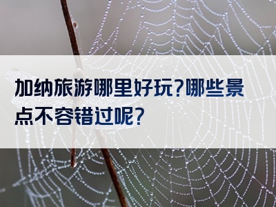 加纳旅游哪里好玩？哪些景点不容错过呢？