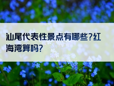 汕尾代表性景点有哪些？红海湾算吗？