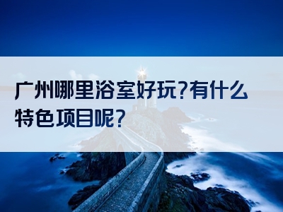 广州哪里浴室好玩？有什么特色项目呢？