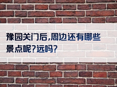 豫园关门后，周边还有哪些景点呢？远吗？