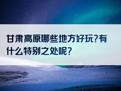 甘肃高原哪些地方好玩？有什么特别之处呢？