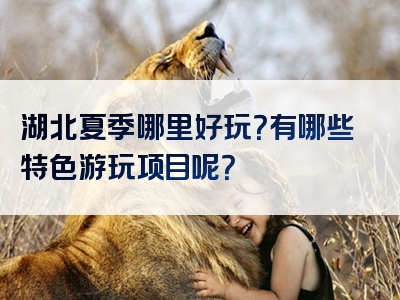 湖北夏季哪里好玩？有哪些特色游玩项目呢？
