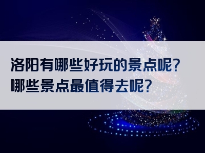 洛阳有哪些好玩的景点呢？哪些景点最值得去呢？