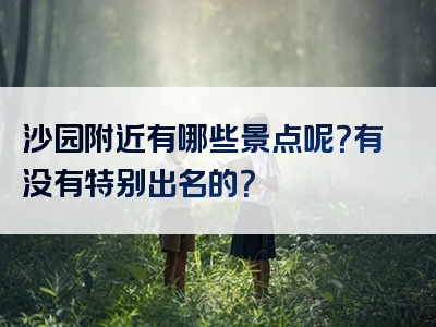 沙园附近有哪些景点呢？有没有特别出名的？
