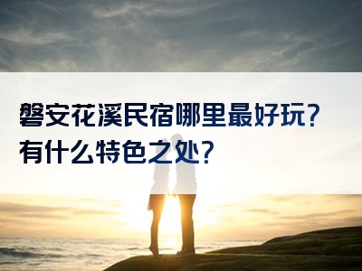 磐安花溪民宿哪里最好玩？有什么特色之处？