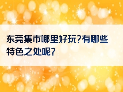 东莞集市哪里好玩？有哪些特色之处呢？