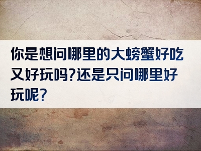 你是想问哪里的大螃蟹好吃又好玩吗？还是只问哪里好玩呢？